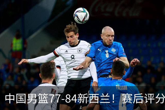 中国男篮77-84新西兰！赛后评分：4人满分 3人优秀 1人7中0严重拉胯